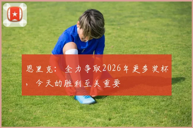 恩里克：全力争取2026年更多奖杯，今天的胜利至关重要