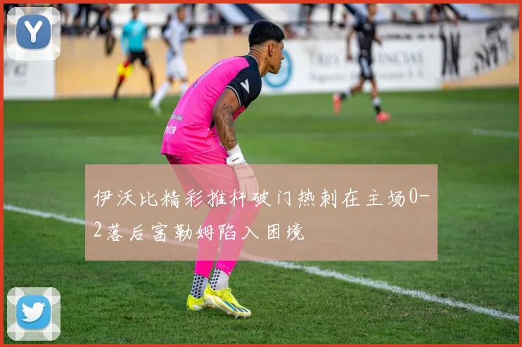 伊沃比精彩推杆破门热刺在主场0-2落后富勒姆陷入困境