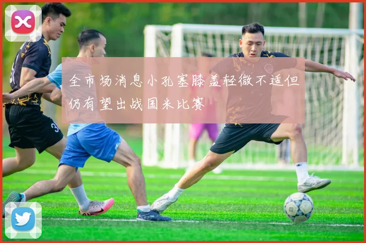 全市场消息小孔塞膝盖轻微不适但仍有望出战国米比赛