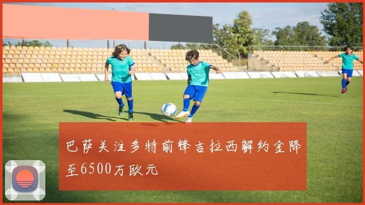 巴萨关注多特前锋吉拉西解约金降至6500万欧元