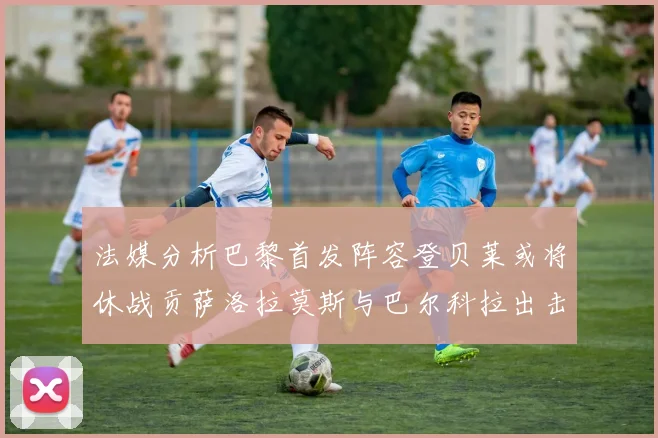 法媒分析巴黎首发阵容登贝莱或将休战贡萨洛拉莫斯与巴尔科拉出击