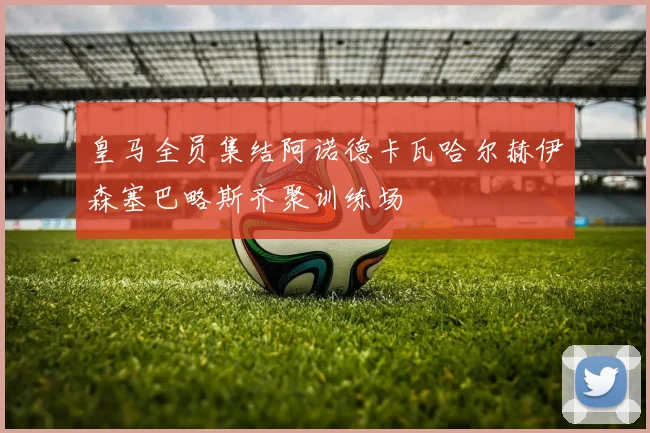皇马全员集结阿诺德卡瓦哈尔赫伊森塞巴略斯齐聚训练场