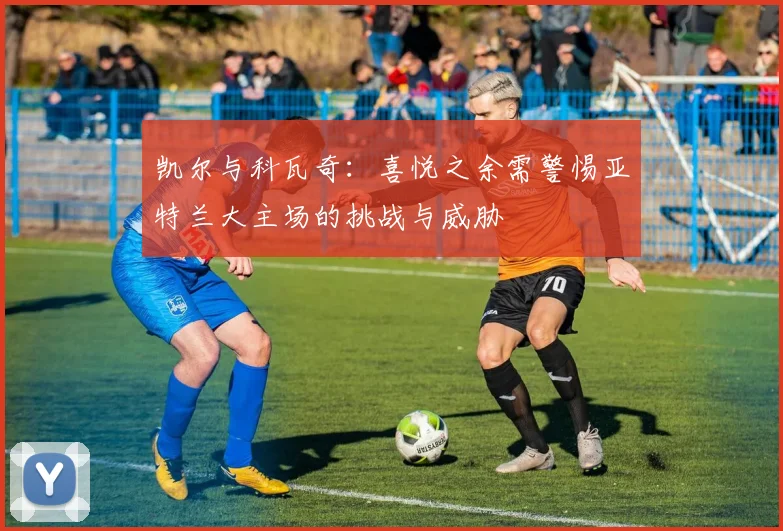 凯尔与科瓦奇：喜悦之余需警惕亚特兰大主场的挑战与威胁