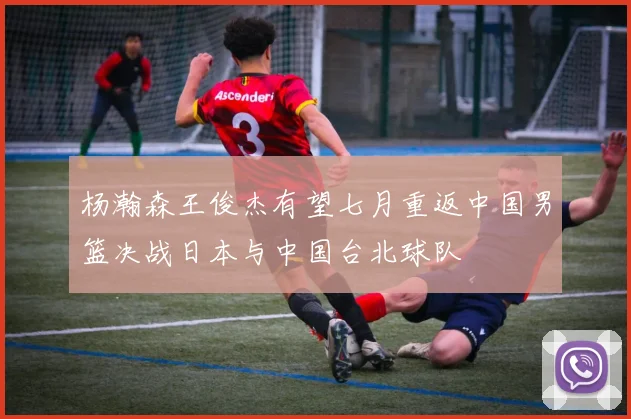 杨瀚森王俊杰有望七月重返中国男篮决战日本与中国台北球队