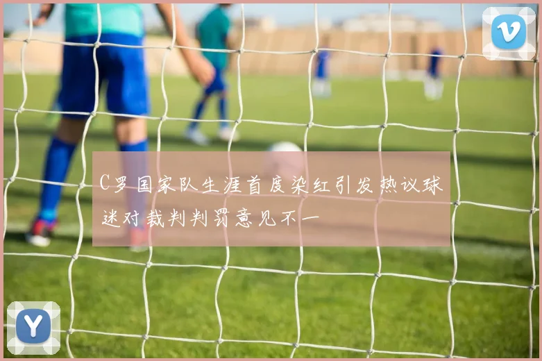 C罗国家队生涯首度染红引发热议球迷对裁判判罚意见不一