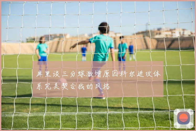库里谈三分球激增原因科尔进攻体系完美契合我的风格
