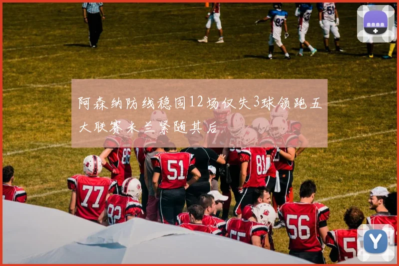 阿森纳防线稳固12场仅失3球领跑五大联赛米兰紧随其后