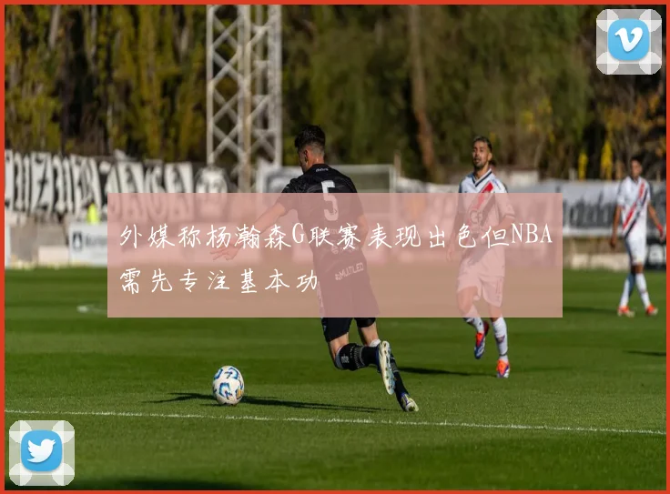 外媒称杨瀚森G联赛表现出色但NBA需先专注基本功