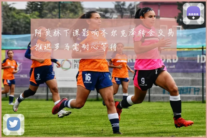阿莫林下课影响齐尔克泽转会交易推迟罗马需耐心等待