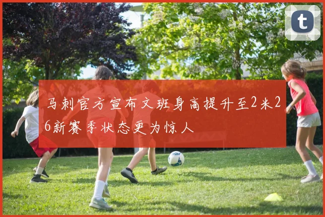 马刺官方宣布文班身高提升至2米26新赛季状态更为惊人