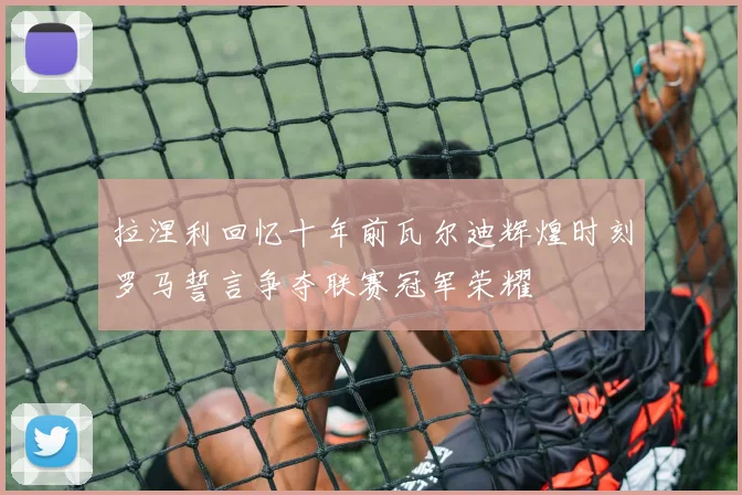 拉涅利回忆十年前瓦尔迪辉煌时刻罗马誓言争夺联赛冠军荣耀