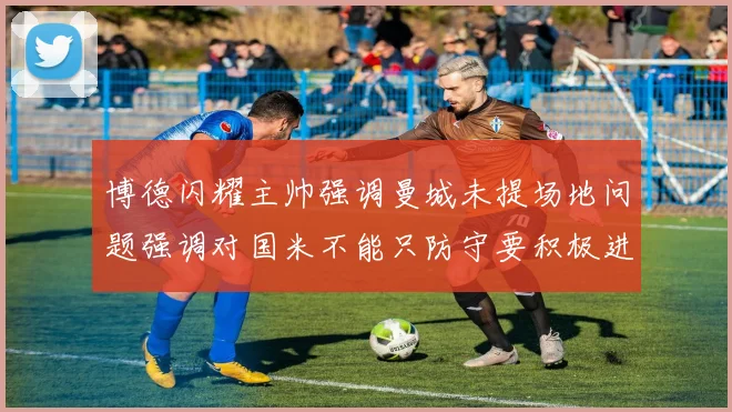 博德闪耀主帅强调曼城未提场地问题强调对国米不能只防守要积极进攻