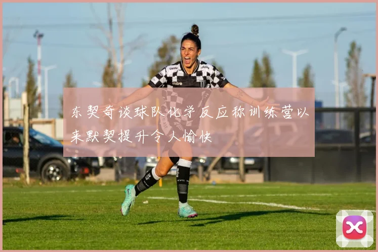 东契奇谈球队化学反应称训练营以来默契提升令人愉快