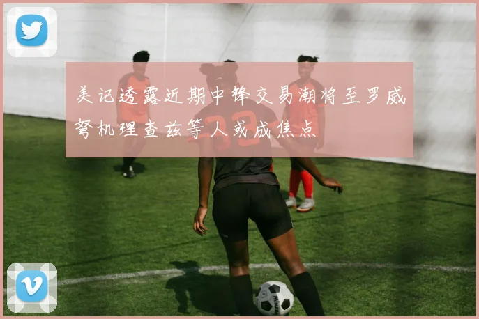 美记透露近期中锋交易潮将至罗威弩机理查兹等人或成焦点