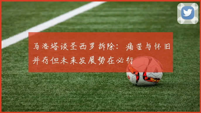 马洛塔谈圣西罗拆除：痛苦与怀旧并存但未来发展势在必行