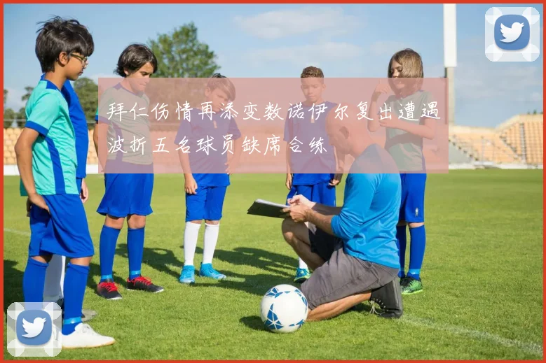 拜仁伤情再添变数诺伊尔复出遭遇波折五名球员缺席合练