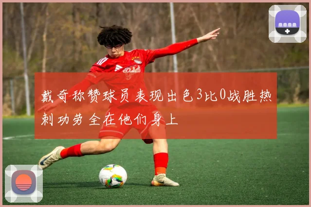 戴奇称赞球员表现出色3比0战胜热刺功劳全在他们身上
