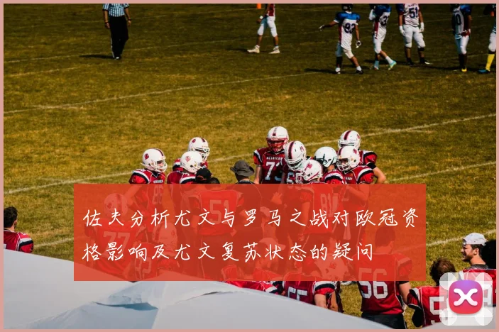 佐夫分析尤文与罗马之战对欧冠资格影响及尤文复苏状态的疑问