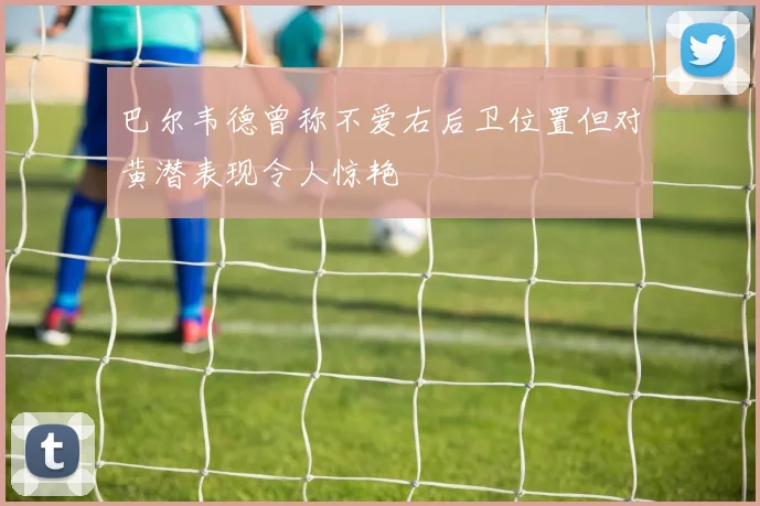 巴尔韦德曾称不爱右后卫位置但对黄潜表现令人惊艳