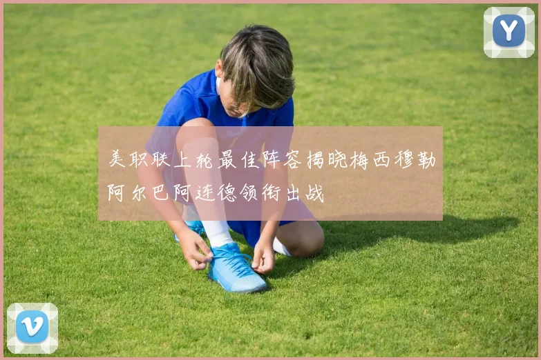 美职联上轮最佳阵容揭晓梅西穆勒阿尔巴阿连德领衔出战