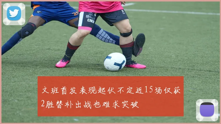 文班首发表现起伏不定近15场仅获2胜替补出战也难求突破