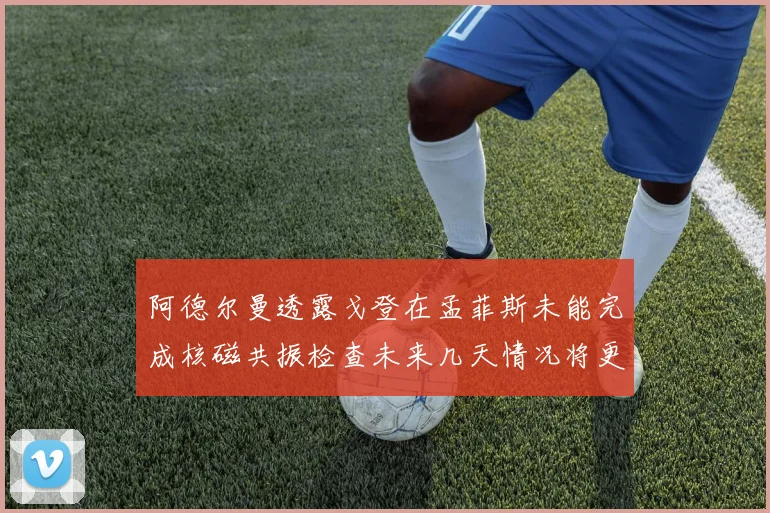 阿德尔曼透露戈登在孟菲斯未能完成核磁共振检查未来几天情况将更清晰