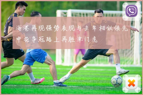 海港再现强势表现与去年相似领先申花争冠路上再胜津门虎