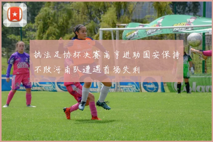 执法足协杯决赛高亨进助国安保持不败河南队遭遇首场失利