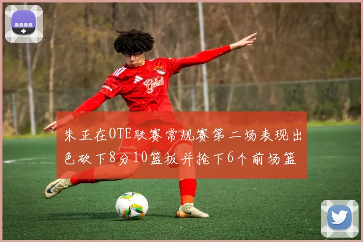 朱正在OTE联赛常规赛第二场表现出色砍下8分10篮板并抢下6个前场篮板