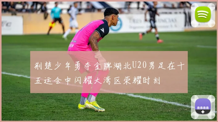 荆楚少年勇夺金牌湖北U20男足在十五运会中闪耀大湾区荣耀时刻