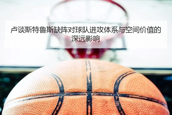 卢谈斯特鲁斯缺阵对球队进攻体系与空间价值的深远影响 - leyu